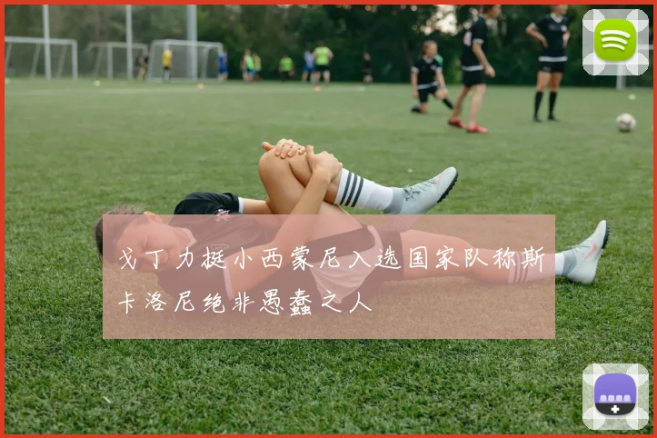 戈丁力挺小西蒙尼入选国家队称斯卡洛尼绝非愚蠢之人