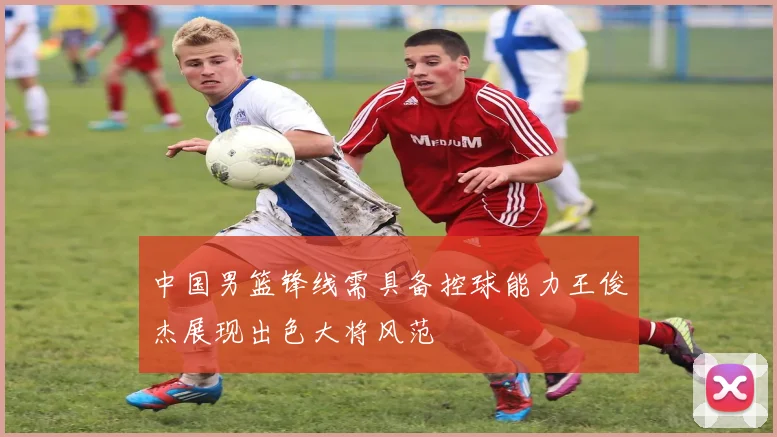 中国男篮锋线需具备控球能力王俊杰展现出色大将风范