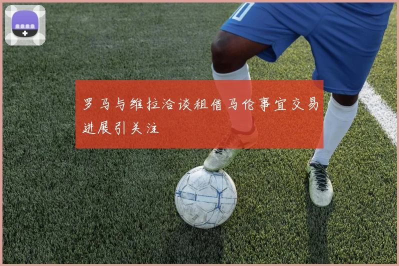 罗马与维拉洽谈租借马伦事宜交易进展引关注