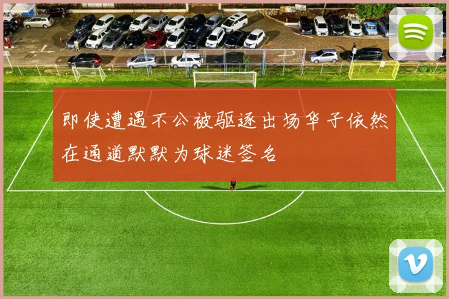 即使遭遇不公被驱逐出场华子依然在通道默默为球迷签名