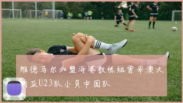 维德马尔加盟海港教练组曾率澳大利亚U23队小负中国队