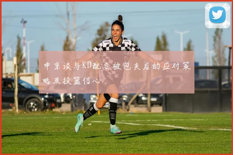 申京谈与KD配合被包夹后的应对策略及投篮信心