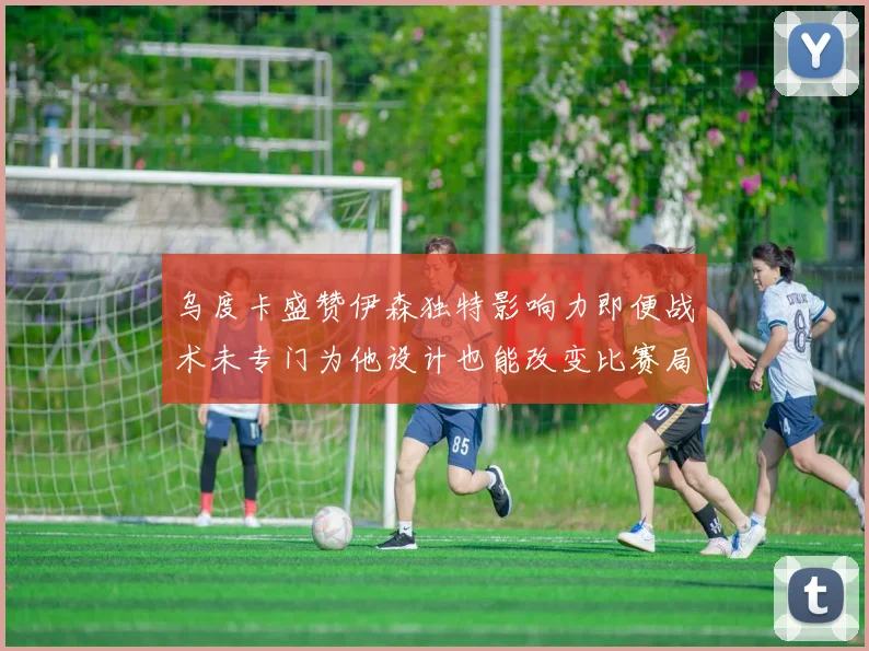 乌度卡盛赞伊森独特影响力即便战术未专门为他设计也能改变比赛局势