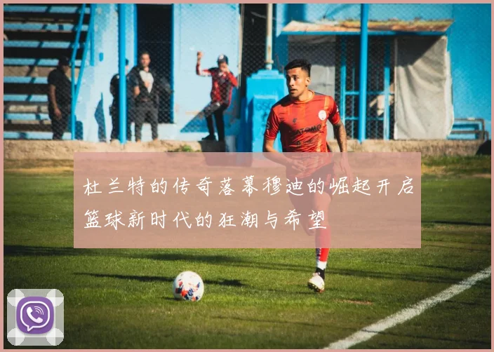 杜兰特的传奇落幕穆迪的崛起开启篮球新时代的狂潮与希望