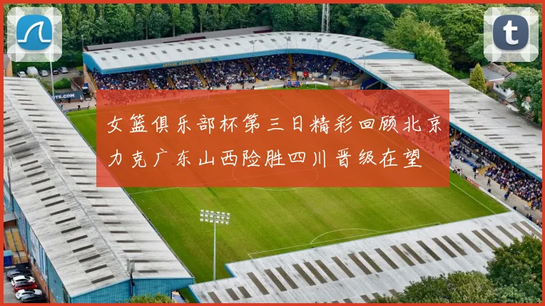女篮俱乐部杯第三日精彩回顾北京力克广东山西险胜四川晋级在望