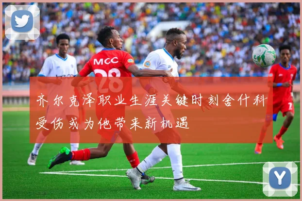 齐尔克泽职业生涯关键时刻舍什科受伤或为他带来新机遇