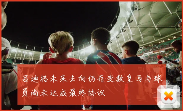 吕迪格未来去向仍存变数皇马与球员尚未达成最终协议