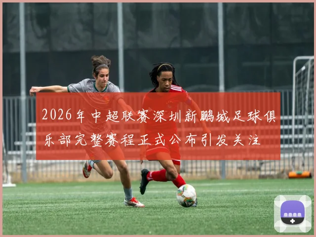 2026年中超联赛深圳新鹏城足球俱乐部完整赛程正式公布引发关注