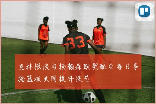 克林根谈与杨瀚森默契配合每日争抢篮板共同提升技艺