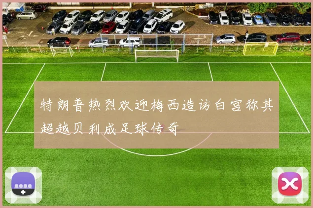 特朗普热烈欢迎梅西造访白宫称其超越贝利成足球传奇