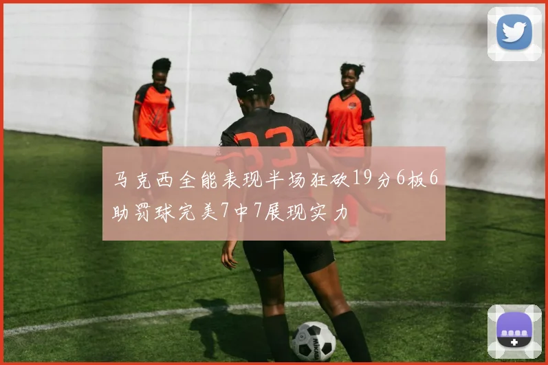 马克西全能表现半场狂砍19分6板6助罚球完美7中7展现实力