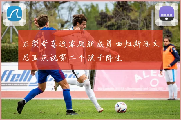 东契奇喜迎家庭新成员回归斯洛文尼亚庆祝第二个孩子降生