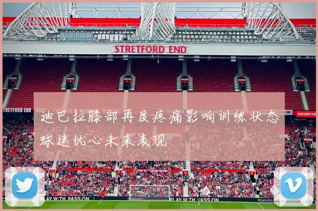 迪巴拉膝部再度疼痛影响训练状态球迷忧心未来表现