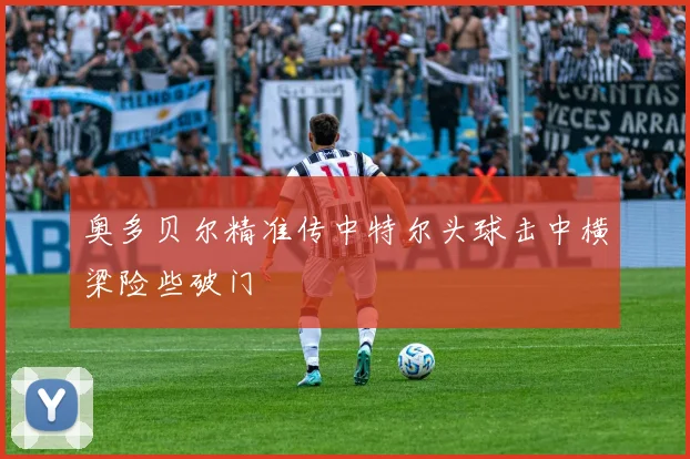 奥多贝尔精准传中特尔头球击中横梁险些破门