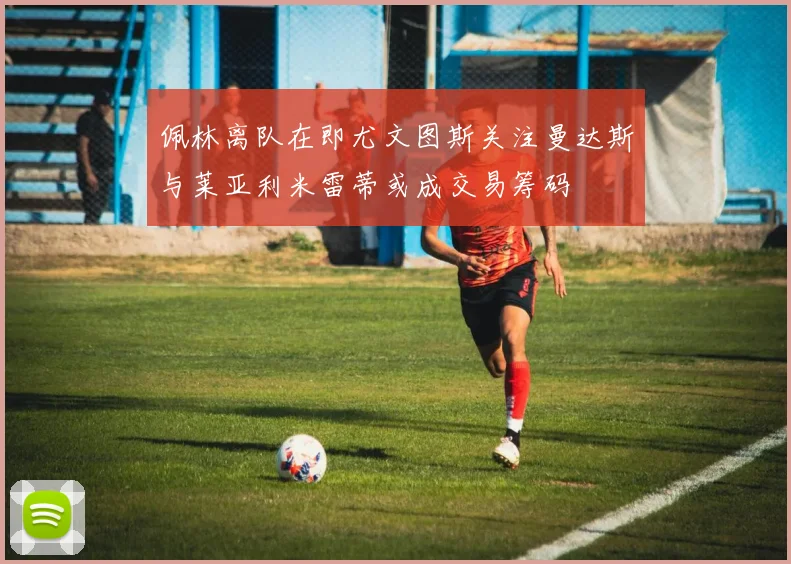 佩林离队在即尤文图斯关注曼达斯与莱亚利米雷蒂或成交易筹码