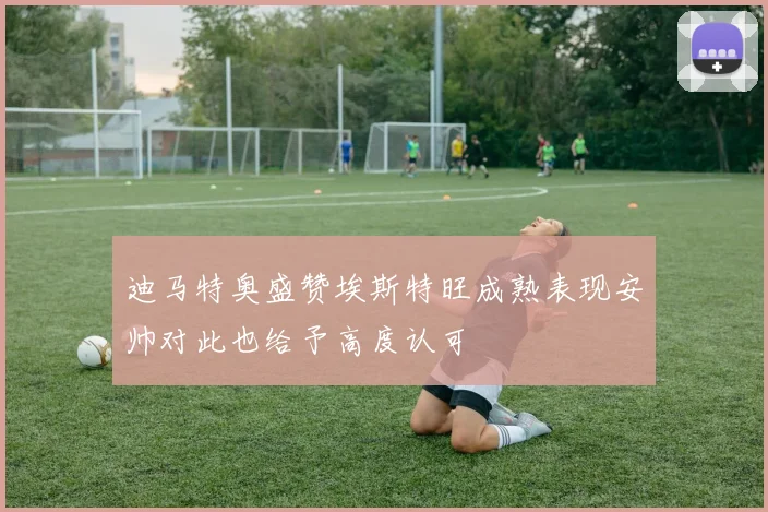 迪马特奥盛赞埃斯特旺成熟表现安帅对此也给予高度认可