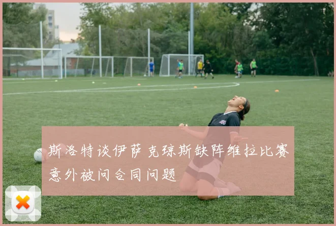 斯洛特谈伊萨克琼斯缺阵维拉比赛意外被问合同问题