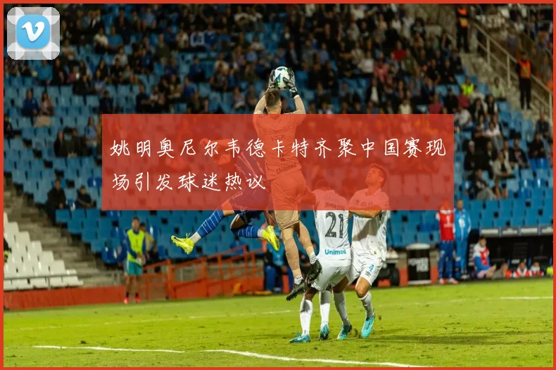 姚明奥尼尔韦德卡特齐聚中国赛现场引发球迷热议
